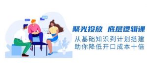 聚光投放底层逻辑课，从基础知识到计划搭建，助你降低开口成本十倍-精品虚拟资源库