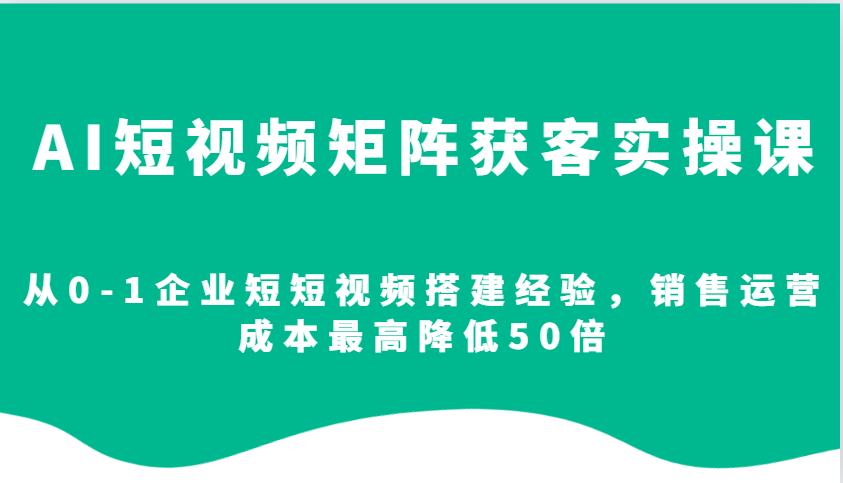 AI短视频矩阵获客实操课，从0-1企业短短视频搭建经验，销售运营成本最高降低50倍-精品虚拟资源库