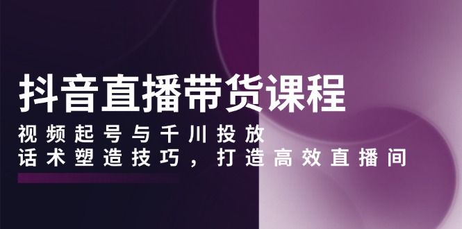 抖音直播带货课程，视频起号与千川投放，话术塑造技巧，打造高效直播间-精品虚拟资源库