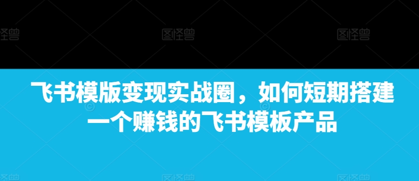 飞书模版变现实战圈，如何短期搭建一个赚钱的飞书模板产品-精品虚拟资源库