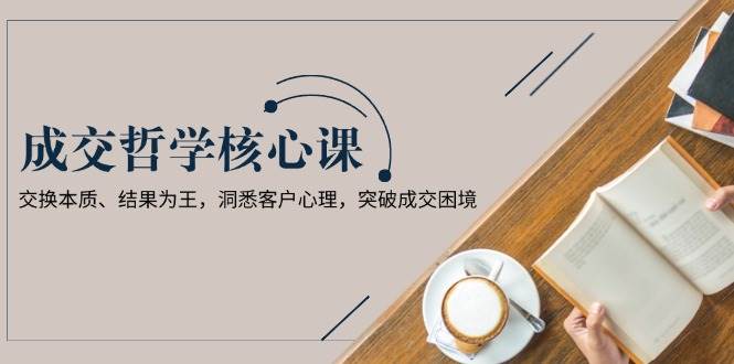 成交哲学课，交换本质、结果为王，洞悉客户心理，突破成交困境-精品虚拟资源库