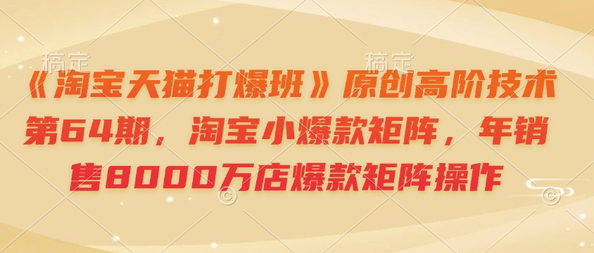 《淘宝天猫打爆班》原创高阶技术第64期，淘宝小爆款矩阵，年销售8000万店爆款矩阵操作-精品虚拟资源库