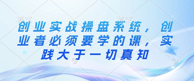 创业实战操盘系统，创业者必须要学的课，实践大于一切真知-精品虚拟资源库