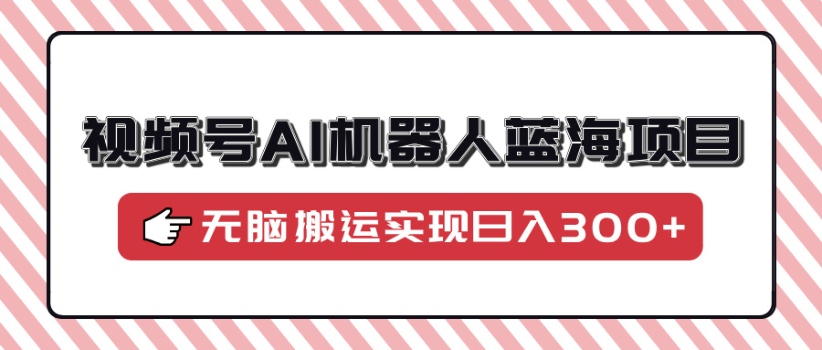 视频号AI机器人蓝海项目，操作简单适合0基础小白，无脑搬运实现日入300+-精品虚拟资源库