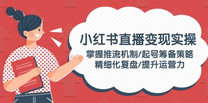 小红书直播变现实操：掌握推流机制/起号筹备策略/精细化复盘/提升运营力-精品虚拟资源库