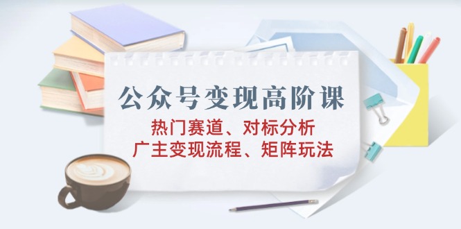 公众号变现高阶课：热门赛道、对标分析、广告主变现流程、矩阵玩法-精品虚拟资源库