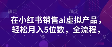 小红书销售ai虚拟产品，轻松月入5位数，全流程，超细节变现过程，完全无卡点-精品虚拟资源库