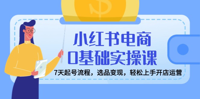小红书电商0基础实操课，7天起号流程，选品变现，轻松上手开店运营-精品虚拟资源库
