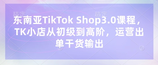 东南亚TikTok Shop3.0课程，TK小店​从初级到高阶，运营出单干货输出-精品虚拟资源库