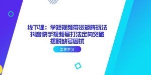 线下课：学短视频带货矩阵玩法 抖音快手视频号打法定向突破，摆脱缺号困扰-精品虚拟资源库
