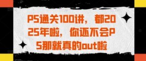 PS通关100讲，都2025年啦，你还不会PS那就真的out啦-精品虚拟资源库