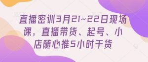 直播密训3月21~22日现场课，​直播带货、起号、小店随心推5小时干货-精品虚拟资源库