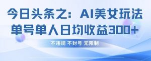 今日头条之AI美女玩法单号单人日均收益3张+，不违规 不封号 无限制-精品虚拟资源库