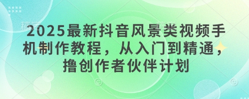 2025最新抖音风景类视频手机制作教程，从入门到精通，撸创作者伙伴计划-精品虚拟资源库