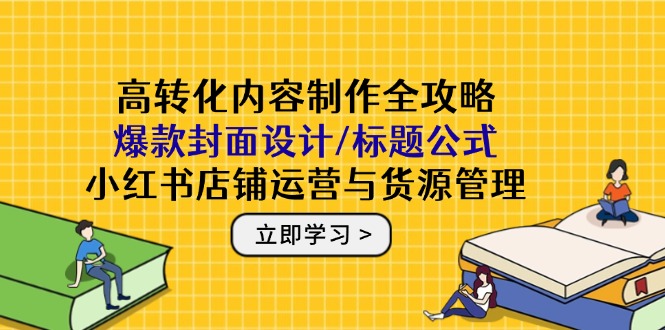 高转化内容制作全攻略：爆款封面设计/标题公式，小红书店铺运营与货源管理-精品虚拟资源库
