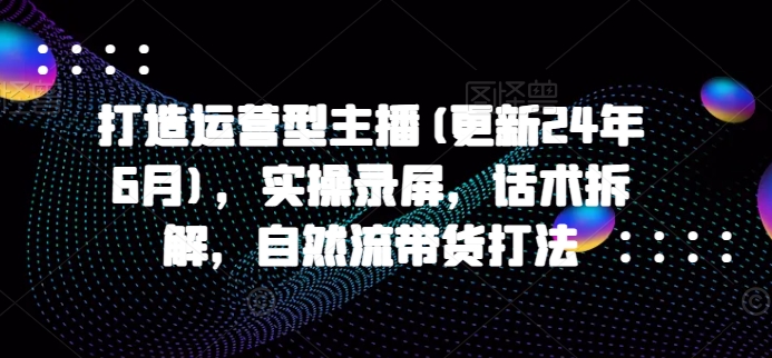 打造运营型主播(更新25年5月)，实操录屏，话术拆解，自然流带货打法-精品虚拟资源库