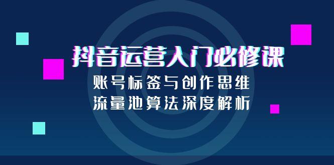 抖音运营入门必修课，账号标签与创作思维，流量池算法深度解析-精品虚拟资源库