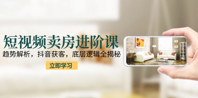 短视频卖房进阶课：趋势解析，抖音获客，底层逻辑全揭秘-精品虚拟资源库