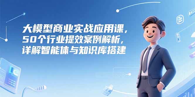 大模型商业实战应用课，50个行业提效案例解析，详解智能体与知识库搭建-精品虚拟资源库