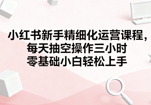 小红书新手精细化运营课程，每天抽空操作三小时，零基础小白轻松上手-精品虚拟资源库