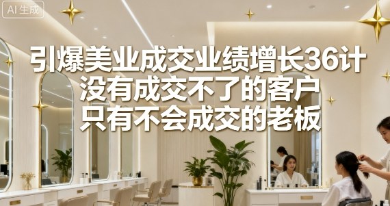引爆美业成交业绩增长36计，没有成交不了的客户，只有不会成交的老板-精品虚拟资源库