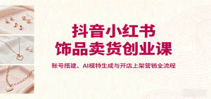 抖音小红书饰品卖货创业课，账号搭建、AI模特生成与开店上架营销全流程-精品虚拟资源库