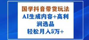 国学抖音带货玩法，AI生成内容+高利润选品，轻松月入1W+-精品虚拟资源库