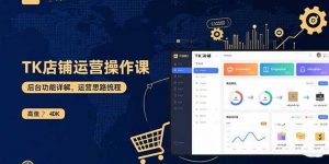 TK店铺运营实操课：后台功能详解，商品上架流程，运营思路拆解-精品虚拟资源库