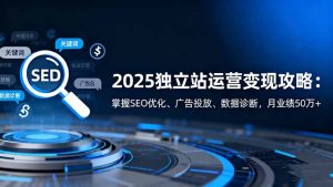 2025独立站运营变现攻略：掌握SEO优化、广告投放、数据诊断，月业绩50万+-精品虚拟资源库
