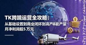 TK跨境运营全攻略：从基础设置到商业闭环到低成本量产，月净利润超5万美元-精品虚拟资源库