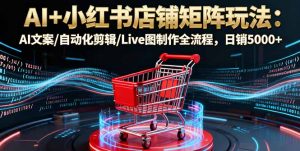 AI+小红书店铺矩阵玩法：AI文案/自动化剪辑/Live图制作全流程，日销5000+-精品虚拟资源库