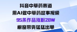抖音中草药赛道，用Al做中草药故事视频95条作品涨粉28W，橱窗带货猛出单-精品虚拟资源库