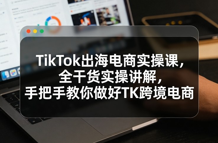 TikTok出海电商实操课，全干货实操讲解，手把手教你做好TK跨境电商-精品虚拟资源库