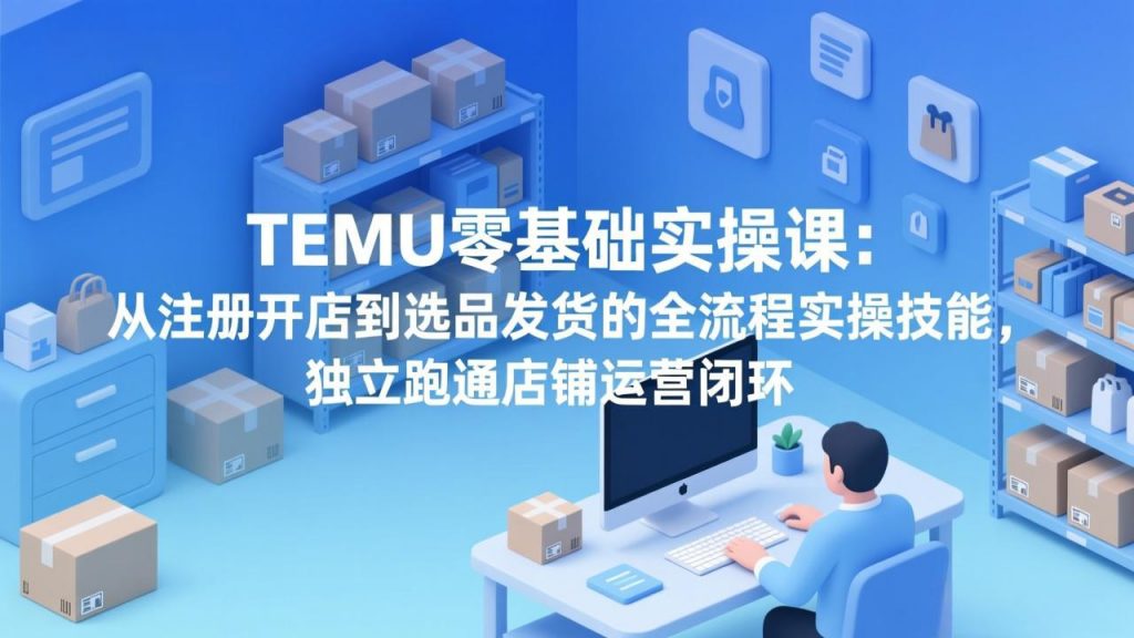 TEMU零基础实操课：从注册开店到选品发货的全流程实操技能，独立跑通店铺运营闭环-精品虚拟资源库