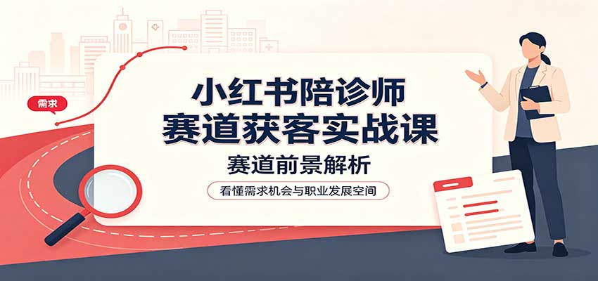 小红书陪诊师赛道获客实战课：赛道前景解析，账号运营，业务流程风控-精品虚拟资源库