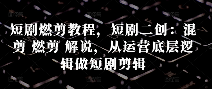 短剧燃剪教程，短剧二创：混剪 燃剪 解说，从运营底层逻辑做短剧剪辑-精品虚拟资源库
