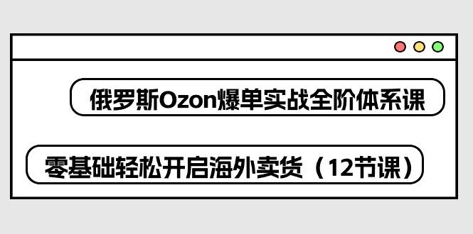 俄罗斯 Ozon-爆单实战全阶体系课，零基础轻松开启海外卖货(12节课-精品虚拟资源库