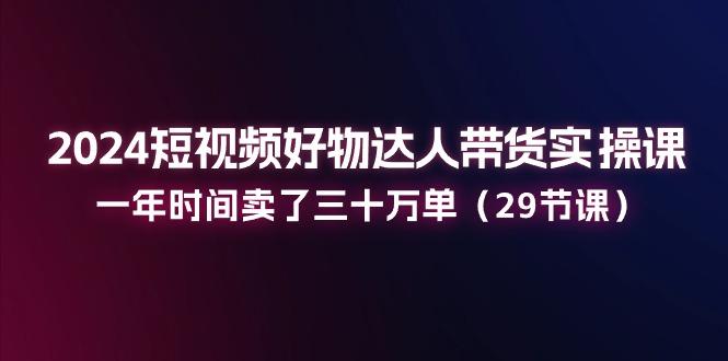 2024短视频好物达人带货实操课：一年时间卖了三十万单(29节课-精品虚拟资源库