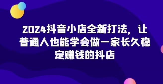 2024抖音小店全新打法，让普通人也能学会做一家长久稳定赚钱的抖店-精品虚拟资源库