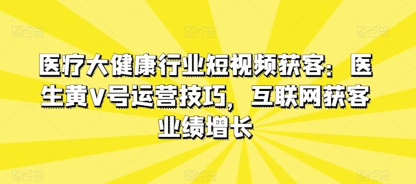医疗大健康行业短视频获客：医生黄V号运营技巧，互联网获客业绩增长-精品虚拟资源库