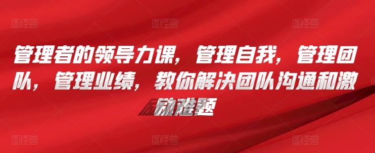 管理者的领导力课，​管理自我，管理团队，管理业绩，​教你解决团队沟通和激励难题-精品虚拟资源库