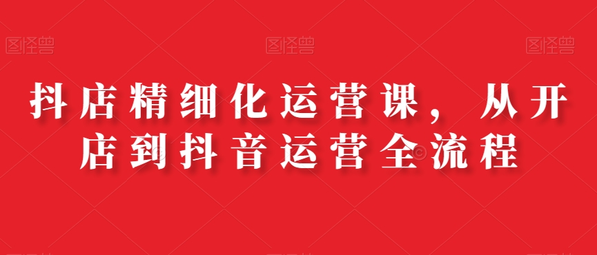 抖店精细化运营课，从开店到抖音运营全流程-精品虚拟资源库