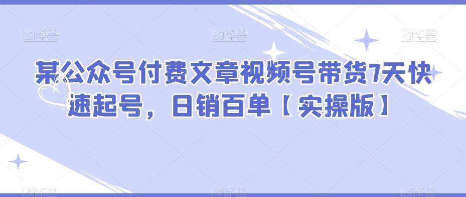某公众号付费文章视频号带货7天快速起号，日销百单【实操版】-精品虚拟资源库