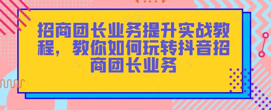 招商团长业务提升实战教程，教你如何玩转抖音招商团长业务-精品虚拟资源库