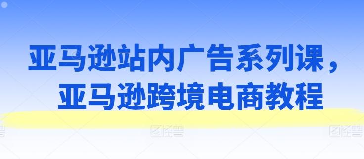 亚马逊站内广告系列课，亚马逊跨境电商教程-精品虚拟资源库