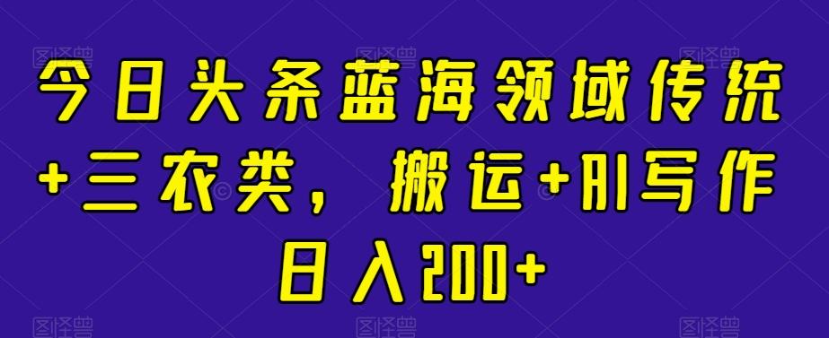 今日头条蓝海领域传统+三农类，搬运+AI写作日入200+-精品虚拟资源库