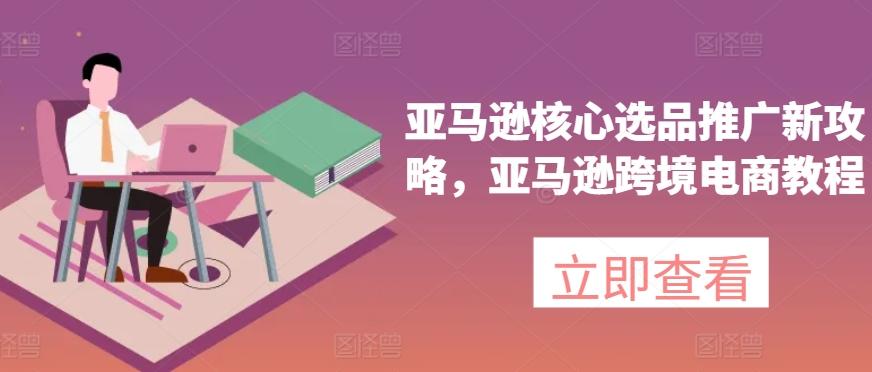亚马逊核心选品推广新攻略，亚马逊跨境电商教程-精品虚拟资源库