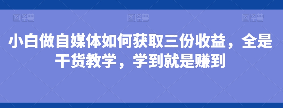小白做自媒体如何获取三份收益，全是干货教学，学到就是赚到-精品虚拟资源库