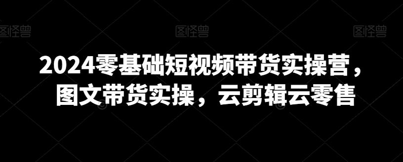 2024零基础短视频带货实操营，图文带货实操，云剪辑云零售-精品虚拟资源库