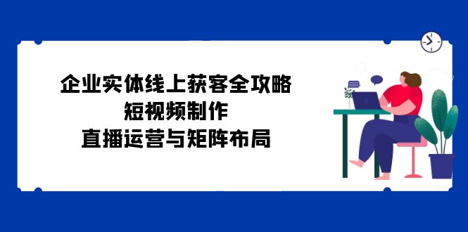 企业实体线上获客全攻略：短视频制作、直播运营与矩阵布局-精品虚拟资源库